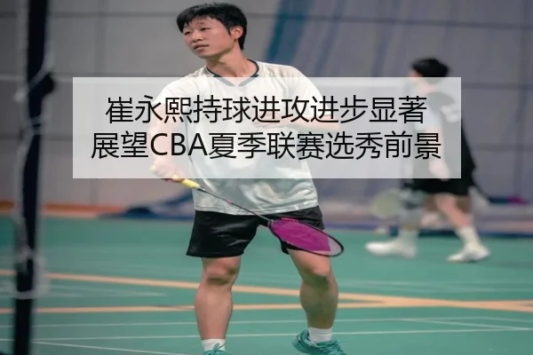 崔永熙持球进攻进步显著 展望CBA夏季联赛选秀前景