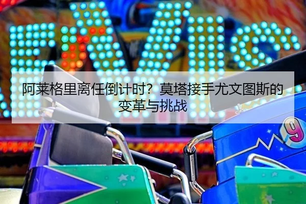 阿莱格里离任倒计时？莫塔接手尤文图斯的变革与挑战