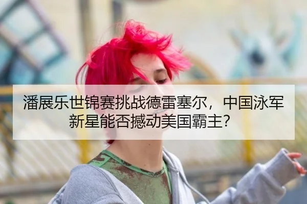 潘展乐世锦赛挑战德雷塞尔，中国泳军新星能否撼动美国霸主？