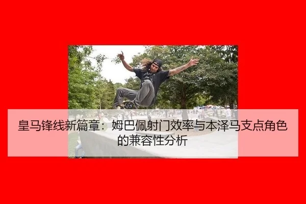 皇马锋线新篇章：姆巴佩射门效率与本泽马支点角色的兼容性分析