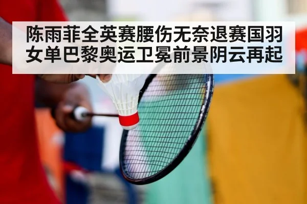 陈雨菲全英赛腰伤无奈退赛国羽女单巴黎奥运卫冕前景阴云再起