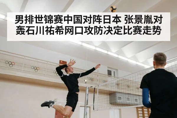 男排世锦赛中国对阵日本 张景胤对轰石川祐希网口攻防决定比赛走势